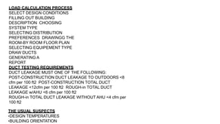 LOAD CALCULATION PROCESS
SELECT DESIGN CONDITIONS
FILLING OUT BUILDING
DESCRIPTION CHOOSING
SYSTEM TYPE
SELECTING DISTRIBUTION
PREFERENCES DRAWINGG THE
ROOM-BY ROOM FLOOR PLAN
SELECTING EQUIPEMENT TYPE
DRAW DUCTS
GENERATING A
REPORT
DUCT TESTING REQUIREMENTS
DUCT LEAKAGE MUST ONE OF THE FOLLOWING:
POST-CONSTRUCTION DUCT LEAKAGE TO OUTDOORS <8
cfm per 100 ft2 POST-CONSTRUCTION TOTAL DUCT
LEAKAGE <12cfm per 100 ft2 ROUGH-in TOTAL DUCT
LEAKAGE w/AHU <6 cfm per 100 ft2
ROUGH-in TOTAL DUCT LEAKAGE WITHOUT AHU <4 cfm per
100 ft2
THE USUAL SUSPECTS
•DESIGN TEMPERATURES
•BUILDING ORIENTATION
 
