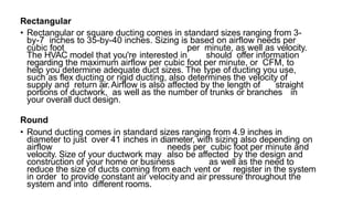 Rectangular
• Rectangular or square ducting comes in standard sizes ranging from 3-
by-7 inches to 35-by-40 inches. Sizing is based on airflow needs per
cubic foot per minute, as well as velocity.
The HVAC model that you're interested in should offer information
regarding the maximum airflow per cubic foot per minute, or CFM, to
help you determine adequate duct sizes. The type of ducting you use,
such as flex ducting or rigid ducting, also determines the velocity of
supply and return air.Airflow is also affected by the length of straight
portions of ductwork, as well as the number of trunks or branches in
your overall duct design.
Round
• Round ducting comes in standard sizes ranging from 4.9 inches in
diameter to just over 41 inches in diameter, with sizing also depending on
airflow needs per cubic foot per minute and
velocity. Size of your ductwork may also be affected by the design and
construction of your home or business as well as the need to
reduce the size of ducts coming from each vent or register in the system
in order to provide constant air velocity and air pressure throughout the
system and into different rooms.
 