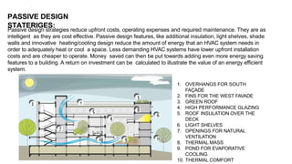 Passive design strategies reduce upfront costs, operating expenses and required maintenance. They are as
intelligent as they are cost effective. Passive design features, like additional insulation, light shelves, shade
walls and innovative heating/cooling design reduce the amount of energy that an HVAC system needs in
order to adequately heat or cool a space. Less demanding HVAC systems have lower upfront installation
costs and are cheaper to operate. Money saved can then be put towards adding even more energy saving
features to a building. A return on investment can be calculated to illustrate the value of an energy efficient
system.
PASSIVE DESIGN
STATERIGES:
1. OVERHANGS FOR SOUTH
FAÇADE
2. FINS FOR THE WEST FAVADE
3. GREEN ROOF
4. HIGH PERFORMANCE GLAZING
5. ROOF INSULATION OVER THE
DECK
6. LIGHT SHELVES
7. OPENINGS FOR NATURAL
VENTILATION
8. THERMAL MASS
9. POND FOR EVAPORATIVE
COOLING
10. THERMAL COMFORT
 
