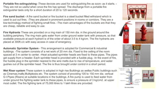 Portable fire extinguishing -These devices are used for extinguishing fire as soon- as it starts. -
They are not so useful when once the fire has spread. The discharge from a portable fire
extinguisher lasts only for a short duration of 20 to 120 seconds.
Fire sand bucket - A fire sand bucket or fire bucket is a steel bucket filled withstand which is
used to put out fires. -They are placed in prominent positions in rooms or corridors. They are a
low-technology method of fighting small fires. -The main advantages of fire buckets are that they
are cheap, reliable and easy to use.
Fire Hydrants These are provided on a ring main of 150 mm dia. in the ground around the
building periphery. The ring main gets water from under ground water tank with pressure, so that
available pressure at each hydrant is of the order of about 3.5 to 4 kg/cm. The fire hydrants are
placed at 300ft.c/c with easy access in case of emergency.
Automatic Sprinkler System - This arrangement is adopted for Commercial & industrial
buildings. -The system consists of a net work of 20 mm dia. Fixed to the ceiling of the room
spaced at 3 m center to center. -Heat actuated sprinkler heads are fixed to these pipes. The pipes
get supply from a header. Each sprinkler head is provided with a fusible plug. -In the event of fire,
the fusible plug in the sprinkler nearest to the wire melts due to rise of temperature, and water
gushes out of the sprinkler head. The fire is thus brought under control in a short period.
Wet Riser system These system is adopted in high rise Buildings as wellas Public buildings such
as Cinemas,malls,Multiplexes etc. The system consist of providing 100 to 150 mm dia. vertical
G.I.Pipes (Risers) at suitable locations in the buildings. A fire pump is used to feed water from
under ground fire fighting water tank to these pipes, to ensure a pressure of 3 kg/cm2. at upper
most outlet. The fire fighting tank of 75,000 litres to 1 lakh litres are provided.
 
