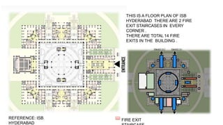 THIS IS A FLOOR PLAN OF ISB
HYDERABAD THERE ARE 2 FIRE
EXIT STAIRCASES IN EVERY
CORNER .
THERE ARE TOTAL 14 FIRE
EXITS IN THE BUILDING .
FIRE EXIT
REFERENCE: ISB
HYDERABAD
 