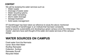 We will be studying the water services such as
• Water supply
• Drainage of waste water
• Water recycling sytems
• Rain water harvesting
• Storm water drainage
• Sewage treatment
• Solid waste management
IIT Gandhinagar has been taken as reference to study the above mentioned
Indian Institute of Gandhinagar is an institute that has been constantly
working towards sustainability and developing a green campus since the initial stage. The
master planners have well thought of the water and waste services of the campus
design.
WATER SOURCES ON CAMPUS
Fresh water from the Narmada
Canal Bore Well Water
Rooftop Rainwater
Collection Surface
Rainwater Runoff
Recycled Water
CONTENT
 