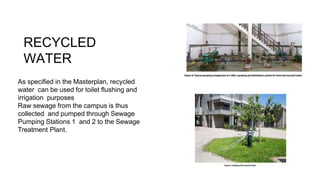 RECYCLED
WATER
As specified in the Masterplan, recycled
water can be used for toilet flushing and
irrigation purposes
Raw sewage from the campus is thus
collected and pumped through Sewage
Pumping Stations 1 and 2 to the Sewage
Treatment Plant.
 