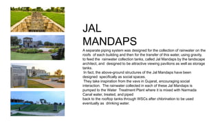 JAL
MANDAPS
A separate piping system was designed for the collection of rainwater on the
roofs of each building and then for the transfer of this water, using gravity,
to feed the rainwater collection tanks, called Jal Mandaps by the landscape
architect, and designed to be attractive viewing pavilions as well as storage
tanks.
In fact, the above-ground structures of the Jal Mandaps have been
designed specifically as social spaces.
They take inspiration from the vavs in Gujarat, encouraging social
interaction. The rainwater collected in each of these Jal Mandaps is
pumped to the Water Treatment Plant where it is mixed with Narmada
Canal water, treated, and piped
back to the rooftop tanks through WSCs after chlorination to be used
eventually as drinking water.
 