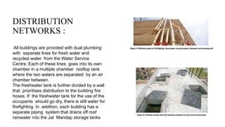 DISTRIBUTION
NETWORKS :
All buildings are provided with dual plumbing
with separate lines for fresh water and
recycled water from the Water Service
Centre. Each of these lines goes into its own
chamber in a multiple chamber rooftop tank
where the two waters are separated by an air
chamber between.
The freshwater tank is further divided by a wall
that prioritises distribution to the building fire
hoses. If the freshwater tank for the use of the
occupants should go dry, there is still water for
firefighting. In addition, each building has a
separate piping system that drains off roof
rainwater into the Jal Mandap storage tanks
 