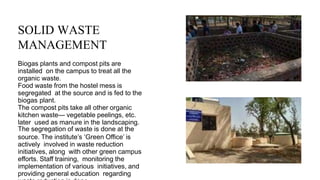 SOLID WASTE
MANAGEMENT
Biogas plants and compost pits are
installed on the campus to treat all the
organic waste.
Food waste from the hostel mess is
segregated at the source and is fed to the
biogas plant.
The compost pits take all other organic
kitchen waste— vegetable peelings, etc.
later used as manure in the landscaping.
The segregation of waste is done at the
source. The institute’s ‘Green Office’ is
actively involved in waste reduction
initiatives, along with other green campus
efforts. Staff training, monitoring the
implementation of various initiatives, and
providing general education regarding
 