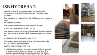 ISB HYDREBAD
WATER SOURCE: municipal water. It is stored in an
underground sump of 30-40k capacity. They also have
borewell.
The rain water is collected into the ISB lake ans this water is
used
for irrigation purpose.
The sustainable campus of ISB also has its own
• WATER TREATMENT PLANT (WTP)
The water stored in the sump goes to WTP where is treated
and sent to the academic block student villages rec centre
etc.
• SEWAGE TREATMENT PLANT (STP)
The treated water is allowed to flow into the artificial lake
and is used for watering plants
WATER HARVESTING SYSTEM
• ISB also has a water harvesting system which is evident
in every nook of design as shown in the picture. The
sloping glazed chajjas direct rainwater into the drains
 
