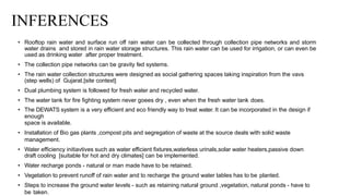 INFERENCES
• Rooftop rain water and surface run off rain water can be collected through collection pipe networks and storm
water drains and stored in rain water storage structures. This rain water can be used for irrigation, or can even be
used as drinking water after proper treatment.
• The collection pipe networks can be gravity fed systems.
• The rain water collection structures were designed as social gathering spaces taking inspiration from the vavs
(step wells) of Gujarat.[site context]
• Dual plumbing system is followed for fresh water and recycled water.
• The water tank for fire fighting system never goees dry , even when the fresh water tank does.
• The DEWATS system is a very efficient and eco friendly way to treat water. It can be incorporated in the design if
enough
space is available.
• Installation of Bio gas plants ,compost pits and segregation of waste at the source deals with solid waste
management.
• Water efficiency initiavtives such as water efficient fixtures,waterless urinals,solar water heaters,passive down
draft cooling [suitable for hot and dry climates] can be implemented.
• Water recharge ponds - natural or man made have to be retained.
• Vegetation to prevent runoff of rain water and to recharge the ground water tables has to be planted.
• Steps to increase the ground water levels - such as retaining natural ground ,vegetation, natural ponds - have to
be taken.
 