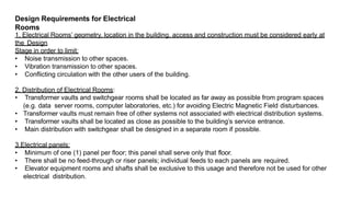 Design Requirements for Electrical
Rooms
1. Electrical Rooms’ geometry, location in the building, access and construction must be considered early at
the Design
Stage in order to limit:
• Noise transmission to other spaces.
• Vibration transmission to other spaces.
• Conflicting circulation with the other users of the building.
2. Distribution of Electrical Rooms:
• Transformer vaults and switchgear rooms shall be located as far away as possible from program spaces
(e.g. data server rooms, computer laboratories, etc.) for avoiding Electric Magnetic Field disturbances.
• Transformer vaults must remain free of other systems not associated with electrical distribution systems.
• Transformer vaults shall be located as close as possible to the building’s service entrance.
• Main distribution with switchgear shall be designed in a separate room if possible.
3.Electrical panels:
• Minimum of one (1) panel per floor; this panel shall serve only that floor.
• There shall be no feed-through or riser panels; individual feeds to each panels are required.
• Elevator equipment rooms and shafts shall be exclusive to this usage and therefore not be used for other
electrical distribution.
 