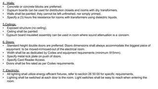 4 . Walls:
• Concrete or concrete blocks are preferred.
• Gypsum boards can be used for distribution closets and rooms with dry transformers.
• Walls shall be painted; they cannot be left unfinished, nor simply primed.
• Specify a (3) hours fire resistance for rooms with transformers using dielectric liquids.
5.Ceilings:
• Exposed structure (no ceiling).
• Ceiling shall be painted.
• Gypsum board insulated assembly can be used in room where sound attenuation is a concern.
6. Doors:
• Standard height double doors are preferred. Doors dimensions shall always accommodate the biggest piece of
equipment to be moved-in/moved-out of the electrical room.
• Width shall be as dedicated by Codes and equipment requirements (minimum 915mm).
• Specify metal kick plate on push of doors.
• Specify Card Reader Access.
• Doors shall be fire rated as per Codes requirements.
7. Electricity:
• All lighting shall utilize energy efficient fixtures, refer to section 26 50 00 for specific requirements.
• Lighting shall be switched at each door to the room. Light switches shall be easy to reach when entering the
room.
 