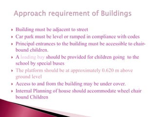  Building must be adjacent to street
 Car park must be level or ramped in compliance with codes
 Principal entrances to the building must be accessible to chair-
bound children.
 A loading bay should be provided for children going to the
school by special buses
 The platform should be at approximately 0.620 m above
ground level
 Access to and from the building may be under cover.
 Internal Planning of house should accommodate wheel chair
bound Children
 