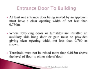  At least one entrance door being served by an approach
must have a clear opening width of not less than
0.750m
 Where revolving doors or turnstiles are installed an
auxiliary side hung door or gate must be provided
giving clear opening width not less than 0.760 as
shown.
 Threshold must not be raised more than 0.015m above
the level of floor to either side of door
Dr. Y. P. Gupta, Consultant, Allahabad
 