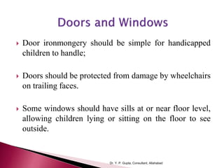  Door ironmongery should be simple for handicapped
children to handle;
 Doors should be protected from damage by wheelchairs
on trailing faces.
 Some windows should have sills at or near floor level,
allowing children lying or sitting on the floor to see
outside.
Dr. Y. P. Gupta, Consultant, Allahabad
 