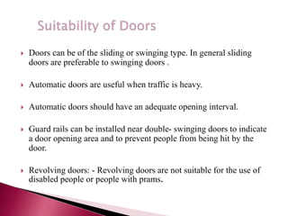  Doors can be of the sliding or swinging type. In general sliding
doors are preferable to swinging doors .
 Automatic doors are useful when traffic is heavy.
 Automatic doors should have an adequate opening interval.
 Guard rails can be installed near double- swinging doors to indicate
a door opening area and to prevent people from being hit by the
door.
 Revolving doors: - Revolving doors are not suitable for the use of
disabled people or people with prams.
 