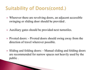  Wherever there are revolving doors, an adjacent accessible
swinging or sliding door should be provided .
 Auxiliary gates should be provided next turnstiles.
 Pivoted doors: - Pivoted doors should swing away from the
direction of travel wherever possible.
 Sliding and folding doors: - Manual sliding and folding doors
are recommended for narrow spaces not heavily used by the
public .
 