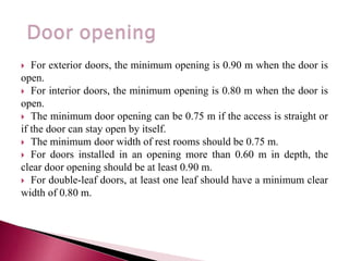  For exterior doors, the minimum opening is 0.90 m when the door is
open.
 For interior doors, the minimum opening is 0.80 m when the door is
open.
 The minimum door opening can be 0.75 m if the access is straight or
if the door can stay open by itself.
 The minimum door width of rest rooms should be 0.75 m.
 For doors installed in an opening more than 0.60 m in depth, the
clear door opening should be at least 0.90 m.
 For double-leaf doors, at least one leaf should have a minimum clear
width of 0.80 m.
 