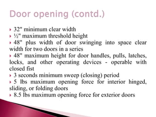  32" minimum clear width
 ½" maximum threshold height
 48" plus width of door swinging into space clear
width for two doors in a series
 48" maximum height for door handles, pulls, latches,
locks, and other operating devices - operable with
closed fist
 3 seconds minimum sweep (closing) period
 5 lbs maximum opening force for interior hinged,
sliding, or folding doors
 8.5 lbs maximum opening force for exterior doors
 
