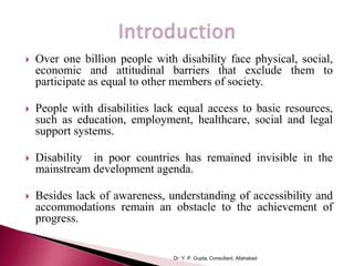 • one billion persoOomic and attitudinal barriers that exclude participation as equal members of socie
 Over one billion people with disability face physical, social,
economic and attitudinal barriers that exclude them to
participate as equal to other members of society.
 People with disabilities lack equal access to basic resources,
such as education, employment, healthcare, social and legal
support systems.
 Disability in poor countries has remained invisible in the
mainstream development agenda.
 Besides lack of awareness, understanding of accessibility and
accommodations remain an obstacle to the achievement of
progress.
Dr. Y. P. Gupta, Consultant, Allahabad
 