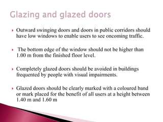  Outward swinging doors and doors in public corridors should
have low windows to enable users to see oncoming traffic.
 The bottom edge of the window should not be higher than
1.00 m from the finished floor level.
 Completely glazed doors should be avoided in buildings
frequented by people with visual impairments.
 Glazed doors should be clearly marked with a coloured band
or mark placed for the benefit of all users at a height between
1.40 m and 1.60 m.
 