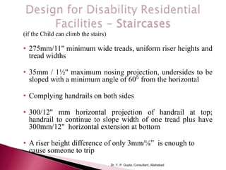 (if the Child can climb the stairs)
• 275mm/11" minimum wide treads, uniform riser heights and
tread widths
• 35mm / 1½" maximum nosing projection, undersides to be
sloped with a minimum angle of 60° from the horizontal
• Complying handrails on both sides
• 300/12" mm horizontal projection of handrail at top;
handrail to continue to slope width of one tread plus have
300mm/12" horizontal extension at bottom
• A riser height difference of only 3mm/⅛” is enough to
cause someone to trip
Dr. Y. P. Gupta, Consultant, Allahabad
 