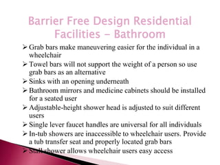 *
Barrier Free Design Residential
Facilities - Bathroom
Grab bars make maneuvering easier for the individual in a
wheelchair
Towel bars will not support the weight of a person so use
grab bars as an alternative
Sinks with an opening underneath
Bathroom mirrors and medicine cabinets should be installed
for a seated user
Adjustable-height shower head is adjusted to suit different
users
Single lever faucet handles are universal for all individuals
In-tub showers are inaccessible to wheelchair users. Provide
a tub transfer seat and properly located grab bars
Stall shower allows wheelchair users easy access
 