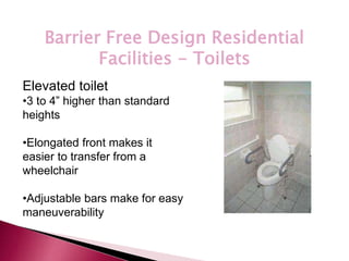 *
Barrier Free Design Residential
Facilities - Toilets
Elevated toilet
•3 to 4” higher than standard
heights
•Elongated front makes it
easier to transfer from a
wheelchair
•Adjustable bars make for easy
maneuverability
 