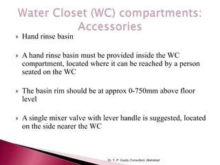  Hand rinse basin
 A hand rinse basin must be provided inside the WC
compartment, located where it can be reached by a person
seated on the WC
 The basin rim should be at approx 0-750mm above floor
level
 A single mixer valve with lever handle is suggested, located
on the side nearer the WC
Dr. Y. P. Gupta, Consultant, Allahabad
 