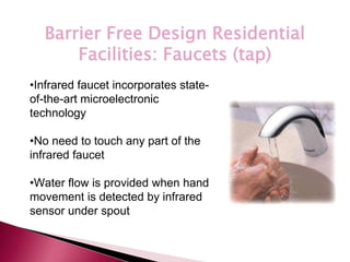 *
Barrier Free Design Residential
Facilities: Faucets (tap)
•Infrared faucet incorporates state-
of-the-art microelectronic
technology
•No need to touch any part of the
infrared faucet
•Water flow is provided when hand
movement is detected by infrared
sensor under spout
 