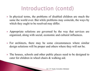 In physical terms, the problems of disabled children are much the
same the world over. But while problems may coincide, the ways by
which they ought to be resolved may differ.
 Appropriate solutions are governed by the way that services are
organized, along with social, economic and cultural influences.
 For architects, there may be some circumstances where similar
design solutions will be proper and others where they will not be.
 The houses, schools and other public places need to be designed to
cater for children in wheel chairs & walking aid.
Dr. Y. P. Gupta, Consultant, Allahabad
 