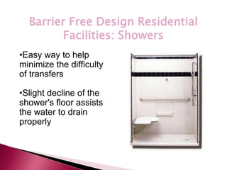 *
Barrier Free Design Residential
Facilities: Showers
•Easy way to help
minimize the difficulty
of transfers
•Slight decline of the
shower's floor assists
the water to drain
properly
 