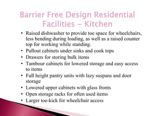 *
Barrier Free Design Residential
Facilities - Kitchen
• Raised dishwasher to provide toe space for wheelchairs,
less bending during loading, as well as a raised counter
top for working while standing.
• Pullout cabinets under sinks and cook tops
• Drawers for storing bulk items
• Tambour cabinets for lowered storage and easy access
to items
• Full height pantry units with lazy suspans and door
storage
• Lowered upper cabinets with glass fronts
• Open storage racks for often used items
• Larger toe-kick for wheelchair access
 