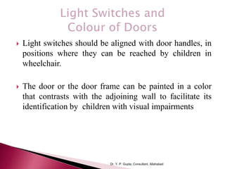  Light switches should be aligned with door handles, in
positions where they can be reached by children in
wheelchair.
 The door or the door frame can be painted in a color
that contrasts with the adjoining wall to facilitate its
identification by children with visual impairments
Dr. Y. P. Gupta, Consultant, Allahabad
 