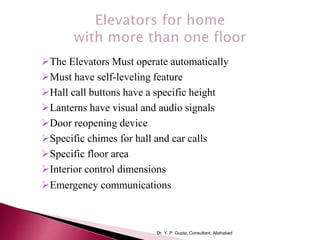 The Elevators Must operate automatically
Must have self-leveling feature
Hall call buttons have a specific height
Lanterns have visual and audio signals
Door reopening device
Specific chimes for hall and car calls
Specific floor area
Interior control dimensions
Emergency communications
Dr. Y. P. Gupta, Consultant, Allahabad
 
