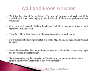  Wall finishes should be washable. The use of exposed brickwork should be
avoided as it can cause injury to the hands of children with problems of co-
ordination
 Compared with normal children, handicapped children may spend more of their
time at or near floor level.
 Therefore: Floor finishes must not be very smooth like smooth marble
 Floor finishes should be comfortable to walk, play on, easily cleaned and pleasant
to touch.
 Handrails should be fixed to walls only along main circulation routes; they ought
not to be fixed indiscriminately
 Some protection may be needed to wall surfaces in particular locations but the
general provision of buffer rails is not recommended.*
Dr. Y. P. Gupta, Consultant, Allahabad
 