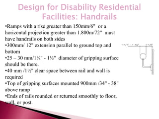 *
Design for Disability Residential
Facilities: Handrails
•Ramps with a rise greater than 150mm/6" or a
horizontal projection greater than 1.800m/72" must
have handrails on both sides
•300mm/ 12" extension parallel to ground top and
bottom
•25 – 30 mm/1¼" - 1½" diameter of gripping surface
should be there.
•40 mm /1½" clear space between rail and wall is
required
•Top of gripping surfaces mounted 900mm /34" - 38"
above ramp
•Ends of rails rounded or returned smoothly to floor,
wall, or post.
 