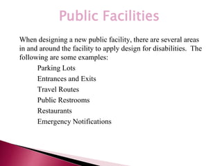 *
Public Facilities
When designing a new public facility, there are several areas
in and around the facility to apply design for disabilities. The
following are some examples:
– Parking Lots
– Entrances and Exits
– Travel Routes
– Public Restrooms
– Restaurants
– Emergency Notifications
 