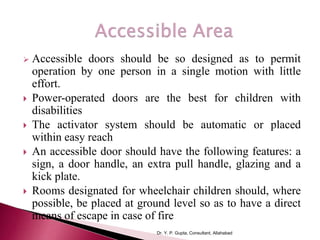  Accessible doors should be so designed as to permit
operation by one person in a single motion with little
effort.
 Power-operated doors are the best for children with
disabilities
 The activator system should be automatic or placed
within easy reach
 An accessible door should have the following features: a
sign, a door handle, an extra pull handle, glazing and a
kick plate.
 Rooms designated for wheelchair children should, where
possible, be placed at ground level so as to have a direct
means of escape in case of fire
Dr. Y. P. Gupta, Consultant, Allahabad
 