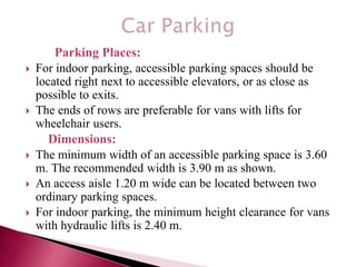 Parking Places:
 For indoor parking, accessible parking spaces should be
located right next to accessible elevators, or as close as
possible to exits.
 The ends of rows are preferable for vans with lifts for
wheelchair users.
Dimensions:
 The minimum width of an accessible parking space is 3.60
m. The recommended width is 3.90 m as shown.
 An access aisle 1.20 m wide can be located between two
ordinary parking spaces.
 For indoor parking, the minimum height clearance for vans
with hydraulic lifts is 2.40 m.
 