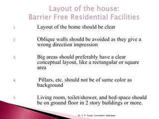 1. Layout of the home should be clear
2. Oblique walls should be avoided as they give a
wrong direction impression
3. Big areas should preferably have a clear
conceptual layout, like a rectangular or square
area
4. Pillars, etc. should not be of same color as
background
5. Living room, toilet/shower, and bed-space should
be on ground floor in 2 story buildings or more.
Dr. Y. P. Gupta, Consultant, Allahabad
 