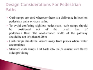  Curb ramps are used wherever there is a difference in level on
pedestrian paths or cross paths.
 To avoid confusing sightless pedestrians, curb ramps should
be positioned out of the usual line of
pedestrian flow. The unobstructed width of the pathway
should be not less than 0.90 m .
 Curb ramps should be located away from places where water
accumulates.
 Standard curb ramps: Cut back into the pavement with flared
sides providing
 