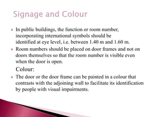  In public buildings, the function or room number,
incorporating international symbols should be
identified at eye level, i.e. between 1.40 m and 1.60 m.
 Room numbers should be placed on door frames and not on
doors themselves so that the room number is visible even
when the door is open.
Colour:
 The door or the door frame can be painted in a colour that
contrasts with the adjoining wall to facilitate its identification
by people with visual impairments.
 