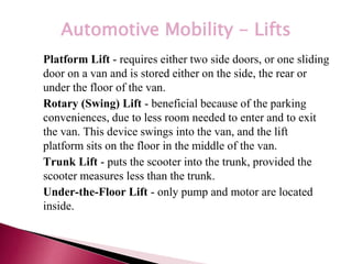 *
Automotive Mobility - Lifts
• Platform Lift - requires either two side doors, or one sliding
door on a van and is stored either on the side, the rear or
under the floor of the van.
• Rotary (Swing) Lift - beneficial because of the parking
conveniences, due to less room needed to enter and to exit
the van. This device swings into the van, and the lift
platform sits on the floor in the middle of the van.
• Trunk Lift - puts the scooter into the trunk, provided the
scooter measures less than the trunk.
• Under-the-Floor Lift - only pump and motor are located
inside.
 