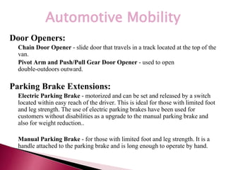 *
Automotive Mobility
Door Openers:
• Chain Door Opener - slide door that travels in a track located at the top of the
van.
• Pivot Arm and Push/Pull Gear Door Opener - used to open
double-outdoors outward.
Parking Brake Extensions:
• Electric Parking Brake - motorized and can be set and released by a switch
located within easy reach of the driver. This is ideal for those with limited foot
and leg strength. The use of electric parking brakes have been used for
customers without disabilities as a upgrade to the manual parking brake and
also for weight reduction..
• Manual Parking Brake - for those with limited foot and leg strength. It is a
handle attached to the parking brake and is long enough to operate by hand.
 