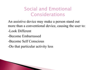 *
Social and Emotional
Considerations
An assistive device may make a person stand out
more than a conventional device, causing the user to:
-Look Different
-Become Embarrassed
-Become Self Conscious
-Do that particular activity less
 