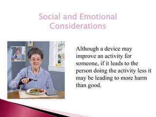*
Social and Emotional
Considerations
Although a device may
improve an activity for
someone, if it leads to the
person doing the activity less it
may be leading to more harm
than good.
 
