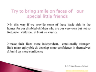 In this way if we provide some of these basic aids in the
homes for our disabled children who are our very own but not so
fortunate children, at least we can try
make their lives more independent, emotionally stronger,
little more enjoyable & develop more confidence in themselves
& build up more confidence
Dr. Y. P. Gupta, Consultant, Allahabad
Try to bring smile on faces of our
special little friends
www.trishlafoundation.com
 