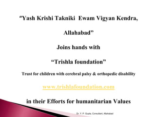 Dr. Y. P. Gupta, Consultant, Allahabad
“Yash Krishi Takniki Ewam Vigyan Kendra,
Allahabad”
Joins hands with
“Trishla foundation”
Trust for children with cerebral palsy & orthopedic disability
www.trishlafoundation.com
in their Efforts for humanitarian Values
 