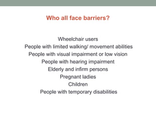 Who all face barriers?
Wheelchair users
People with limited walking/ movement abilities
People with visual impairment or low vision
People with hearing impairment
Elderly and infirm persons
Pregnant ladies
Children
People with temporary disabilities
 