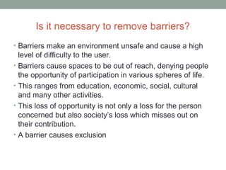 Is it necessary to remove barriers?
• Barriers make an environment unsafe and cause a high
level of difficulty to the user.
• Barriers cause spaces to be out of reach, denying people
the opportunity of participation in various spheres of life.
• This ranges from education, economic, social, cultural
and many other activities.
• This loss of opportunity is not only a loss for the person
concerned but also society’s loss which misses out on
their contribution.
• A barrier causes exclusion
 