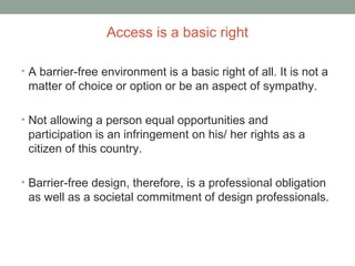 Access is a basic right
• A barrier-free environment is a basic right of all. It is not a
matter of choice or option or be an aspect of sympathy.
• Not allowing a person equal opportunities and
participation is an infringement on his/ her rights as a
citizen of this country.
• Barrier-free design, therefore, is a professional obligation
as well as a societal commitment of design professionals.
 
